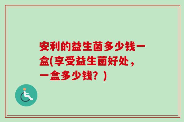 安利的益生菌多少钱一盒(享受益生菌好处,一盒多少钱?) 安利的益生菌多少钱一盒(享受益生菌好处,一盒多少钱?)