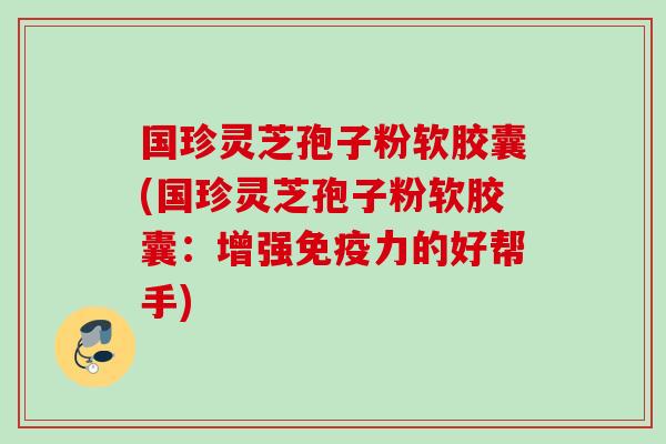 国珍灵芝孢子粉软胶囊(国珍灵芝孢子粉软胶囊:增强免疫力的好帮手) 国珍灵芝孢子粉软胶囊(国珍灵芝孢子粉软胶囊:增强免疫力的好帮手)
