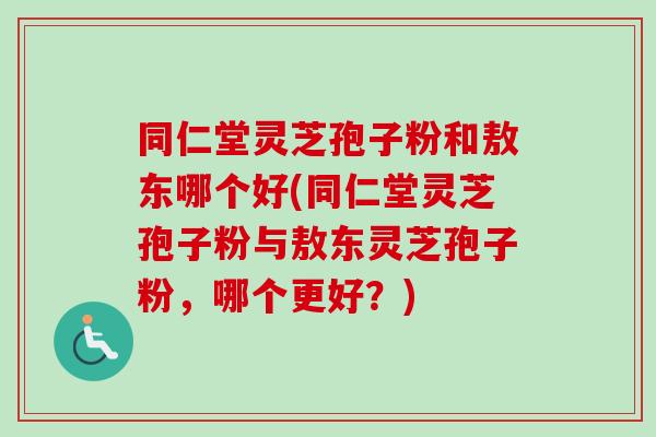 同仁堂灵芝孢子粉和敖东哪个好(同仁堂灵芝孢子粉与敖东灵芝孢子粉，哪个更好？)