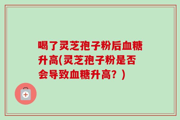 喝了灵芝孢子粉后升高(灵芝孢子粉是否会导致升高？)