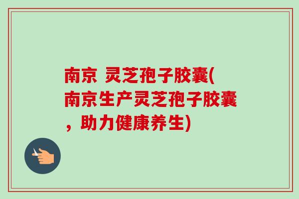 南京 灵芝孢子胶囊(南京生产灵芝孢子胶囊,助力健康养生) 南京 灵芝孢子胶囊(南京生产灵芝孢子胶囊,助力健康养生)