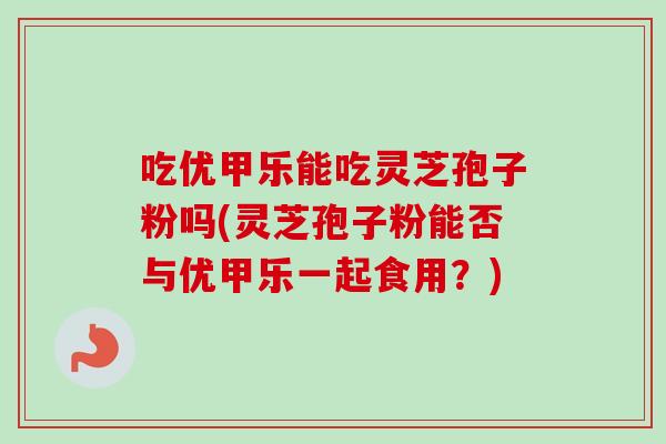吃优甲乐能吃灵芝孢子粉吗(灵芝孢子粉能否与优甲乐一起食用？)