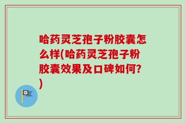 哈药灵芝孢子粉胶囊怎么样(哈药灵芝孢子粉胶囊效果及口碑如何?) 哈药灵芝孢子粉胶囊怎么样(哈药灵芝孢子粉胶囊效果及口碑如何?)
