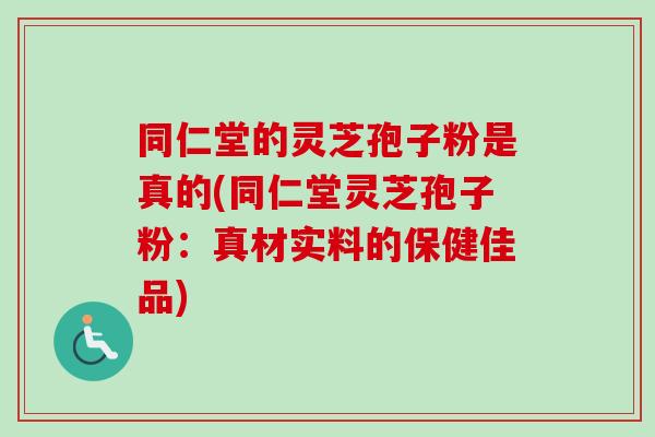 同仁堂的灵芝孢子粉是真的(同仁堂灵芝孢子粉：真材实料的保健佳品)