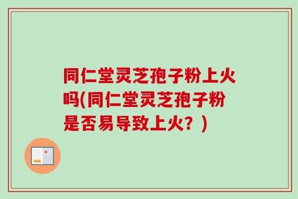 同仁堂灵芝孢子粉上火吗(同仁堂灵芝孢子粉是否易导致上火？)