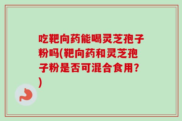 吃靶向药能喝灵芝孢子粉吗(靶向药和灵芝孢子粉是否可混合食用？)