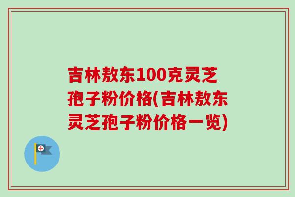 吉林敖东100克灵芝孢子粉价格(吉林敖东灵芝孢子粉价格一览)