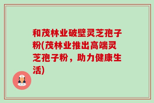 和茂林业破壁灵芝孢子粉(茂林业推出高端灵芝孢子粉,助力健康生活) 和茂林业破壁灵芝孢子粉(茂林业推出高端灵芝孢子粉,助力健康生活)