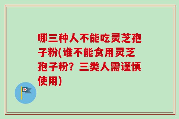 哪三种人不能吃灵芝孢子粉(谁不能食用灵芝孢子粉?三类人需谨慎使用) 哪三种人不能吃灵芝孢子粉(谁不能食用灵芝孢子粉?三类人需谨慎使用)
