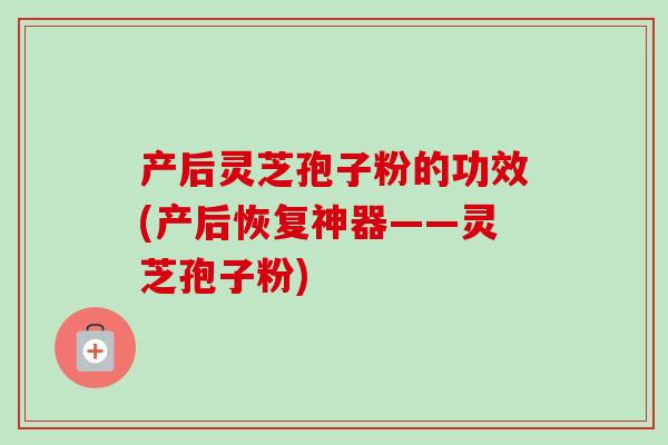 产后灵芝孢子粉的功效(产后恢复神器——灵芝孢子粉)
