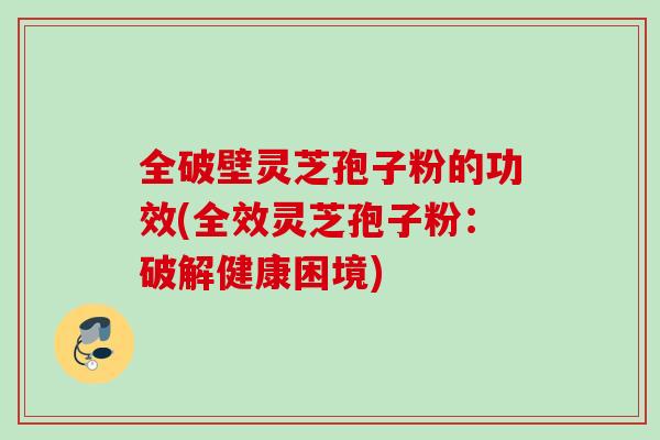 全破壁灵芝孢子粉的功效(全效灵芝孢子粉:破解健康困境) 全破壁灵芝孢子粉的功效(全效灵芝孢子粉:破解健康困境)