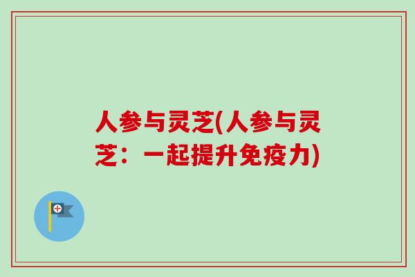 人参与灵芝(人参与灵芝：一起提升免疫力)