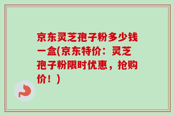 京东灵芝孢子粉多少钱一盒(京东特价：灵芝孢子粉限时优惠，抢购价！)