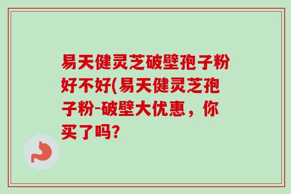 易天健灵芝破壁孢子粉好不好(易天健灵芝孢子粉-破壁大优惠,你买了吗? 易天健灵芝破壁孢子粉好不好(易天健灵芝孢子粉-破壁大优惠,你买了吗?