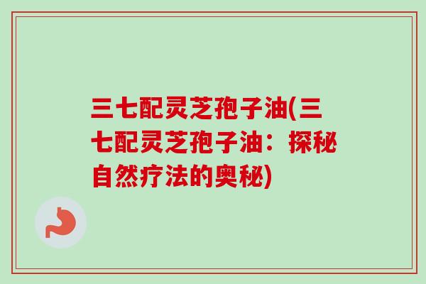 三七配灵芝孢子油(三七配灵芝孢子油:探秘自然疗法的奥秘) 三七配灵芝孢子油(三七配灵芝孢子油:探秘自然疗法的奥秘)