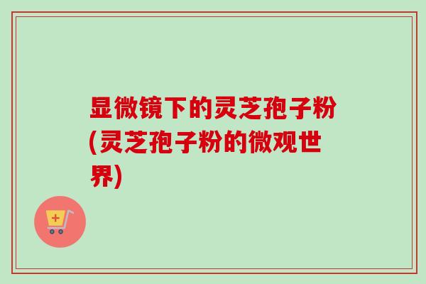 显微镜下的灵芝孢子粉(灵芝孢子粉的微观世界) 显微镜下的灵芝孢子粉(灵芝孢子粉的微观世界)