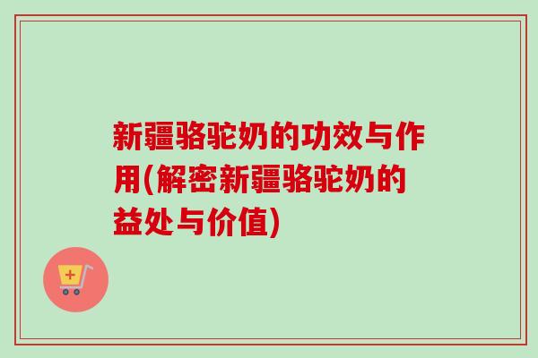 新疆骆驼奶的功效与作用(解密新疆骆驼奶的益处与价值) 新疆骆驼奶的功效与作用(解密新疆骆驼奶的益处与价值)