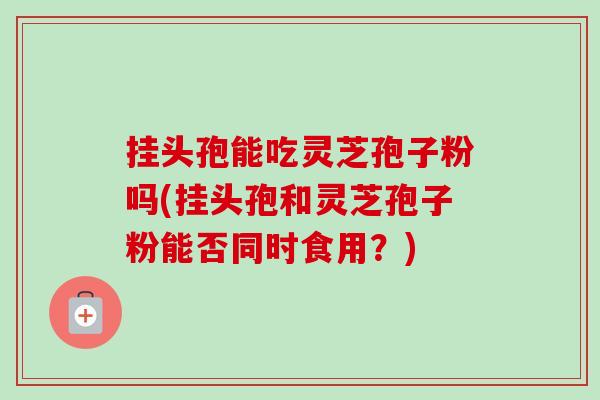 挂头孢能吃灵芝孢子粉吗(挂头孢和灵芝孢子粉能否同时食用？)