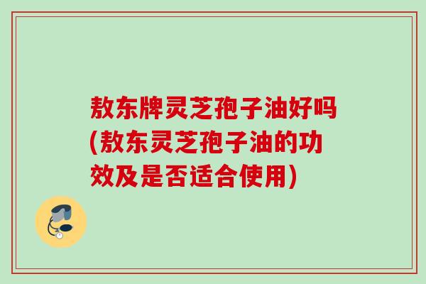 敖东牌灵芝孢子油好吗(敖东灵芝孢子油的功效及是否适合使用)