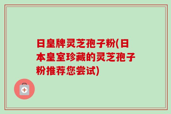 日皇牌灵芝孢子粉(日本皇室珍藏的灵芝孢子粉推荐您尝试) 日皇牌灵芝孢子粉(日本皇室珍藏的灵芝孢子粉推荐您尝试)