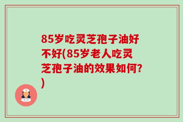 85岁吃灵芝孢子油好不好(85岁老人吃灵芝孢子油的效果如何？)