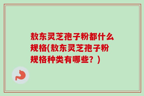 敖东灵芝孢子粉都什么规格(敖东灵芝孢子粉规格种类有哪些?) 敖东灵芝孢子粉都什么规格(敖东灵芝孢子粉规格种类有哪些?)