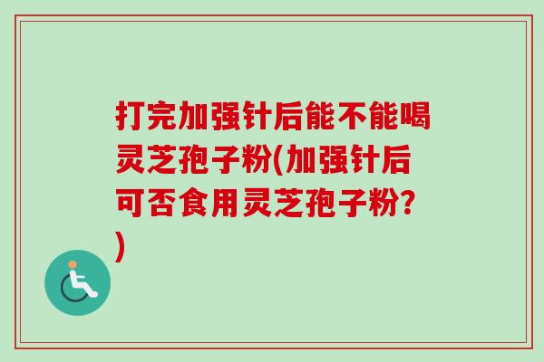 打完加强针后能不能喝灵芝孢子粉(加强针后可否食用灵芝孢子粉?) 打完加强针后能不能喝灵芝孢子粉(加强针后可否食用灵芝孢子粉?)