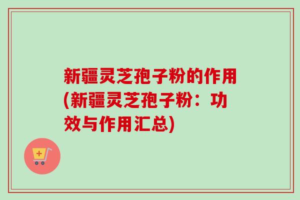 新疆灵芝孢子粉的作用(新疆灵芝孢子粉:功效与作用汇总) 新疆灵芝孢子粉的作用(新疆灵芝孢子粉:功效与作用汇总)