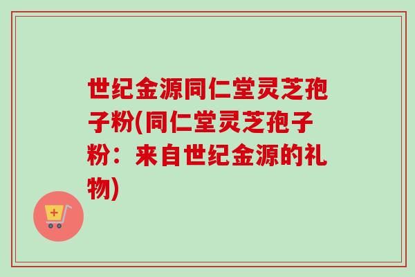世纪金源同仁堂灵芝孢子粉(同仁堂灵芝孢子粉:来自世纪金源的礼物) 世纪金源同仁堂灵芝孢子粉(同仁堂灵芝孢子粉:来自世纪金源的礼物)