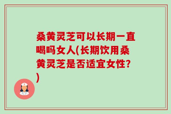 桑黄灵芝可以长期一直喝吗女人(长期饮用桑黄灵芝是否适宜女性？)
