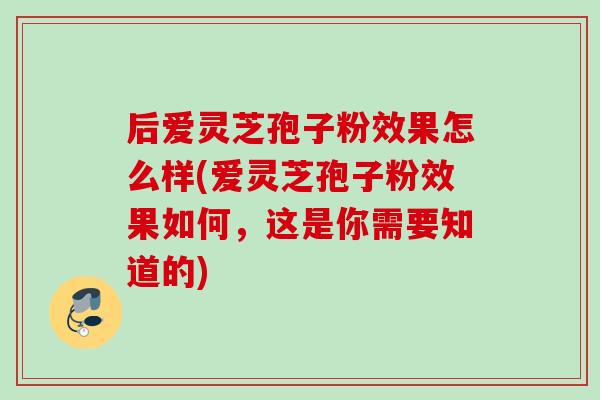 后爱灵芝孢子粉效果怎么样(爱灵芝孢子粉效果如何,这是你需要知道的) 后爱灵芝孢子粉效果怎么样(爱灵芝孢子粉效果如何,这是你需要知道的)