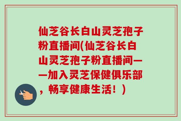 仙芝谷长白山灵芝孢子粉直播间(仙芝谷长白山灵芝孢子粉直播间——加入灵芝保健俱乐部,畅享健康生活!) 仙芝谷长白山灵芝孢子粉直播间(仙芝谷长白山灵芝孢子粉直播间——加入灵芝保健俱乐部,畅享健康生活!)