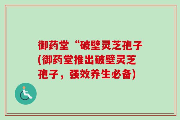 御药堂“破壁灵芝孢子(御药堂推出破壁灵芝孢子，强效养生必备)