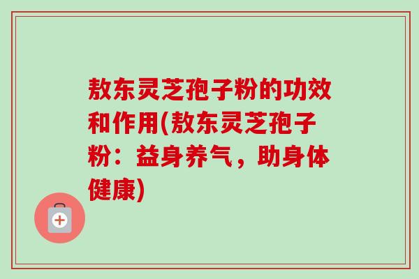 敖东灵芝孢子粉的功效和作用(敖东灵芝孢子粉：益身养气，助身体健康)
