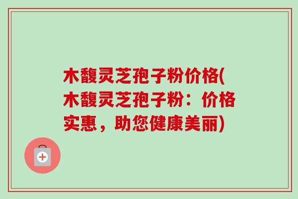 木馥灵芝孢子粉价格(木馥灵芝孢子粉:价格实惠,助您健康美丽) 木馥灵芝孢子粉价格(木馥灵芝孢子粉:价格实惠,助您健康美丽)