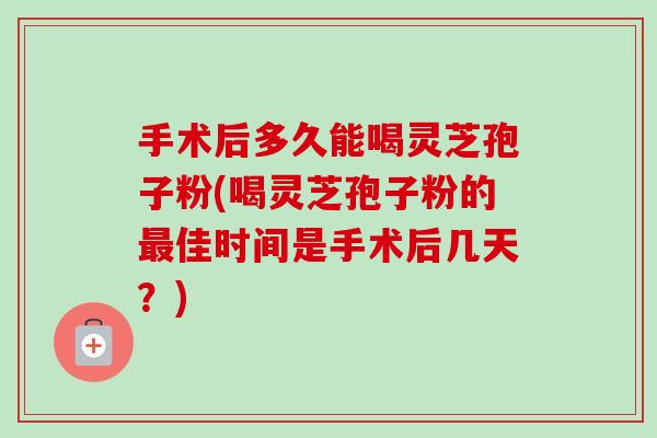 手术后多久能喝灵芝孢子粉(喝灵芝孢子粉的佳时间是手术后几天?) 手术后多久能喝灵芝孢子粉(喝灵芝孢子粉的佳时间是手术后几天?)