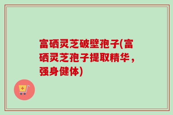 富硒灵芝破壁孢子(富硒灵芝孢子提取精华，强身健体)
