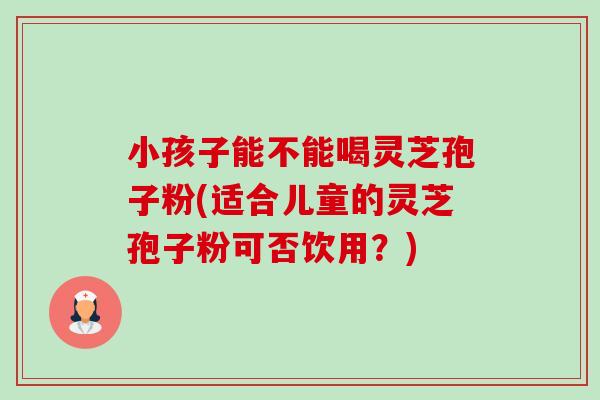小孩子能不能喝灵芝孢子粉(适合儿童的灵芝孢子粉可否饮用?) 小孩子能不能喝灵芝孢子粉(适合儿童的灵芝孢子粉可否饮用?)