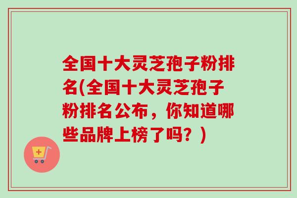 全国十大灵芝孢子粉排名(全国十大灵芝孢子粉排名公布，你知道哪些品牌上榜了吗？)