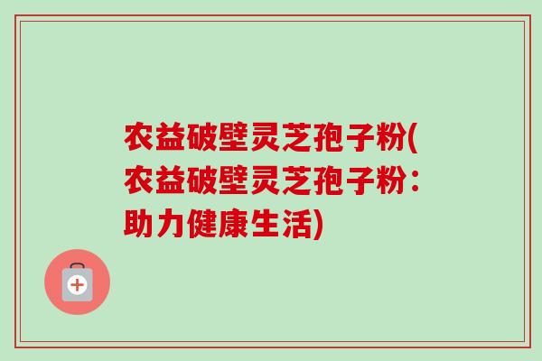 农益破壁灵芝孢子粉(农益破壁灵芝孢子粉：助力健康生活)