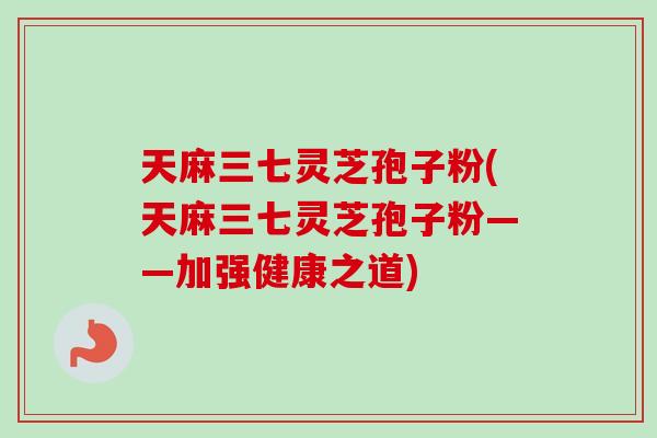 天麻三七灵芝孢子粉(天麻三七灵芝孢子粉——加强健康之道) 天麻三七灵芝孢子粉(天麻三七灵芝孢子粉——加强健康之道)