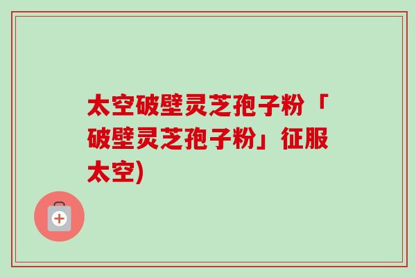 太空破壁灵芝孢子粉「破壁灵芝孢子粉」征服太空)