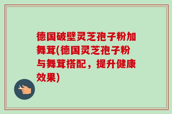 德国破壁灵芝孢子粉加舞茸(德国灵芝孢子粉与舞茸搭配,提升健康效果) 德国破壁灵芝孢子粉加舞茸(德国灵芝孢子粉与舞茸搭配,提升健康效果)