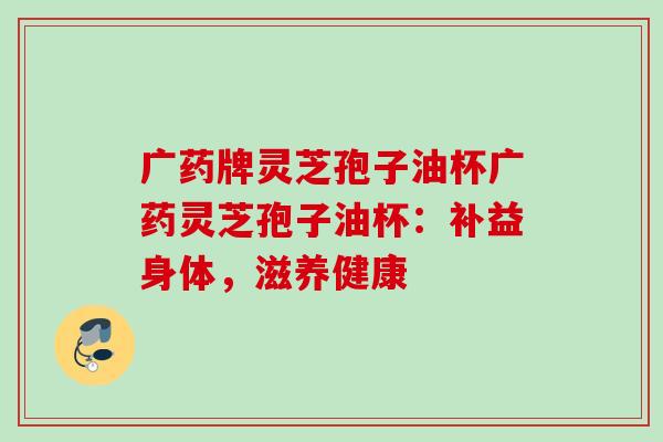 广药牌灵芝孢子油杯广药灵芝孢子油杯:补益身体,滋养健康 广药牌灵芝孢子油杯广药灵芝孢子油杯:补益身体,滋养健康