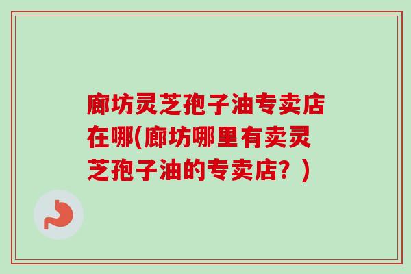 廊坊灵芝孢子油专卖店在哪(廊坊哪里有卖灵芝孢子油的专卖店?) 廊坊灵芝孢子油专卖店在哪(廊坊哪里有卖灵芝孢子油的专卖店?)