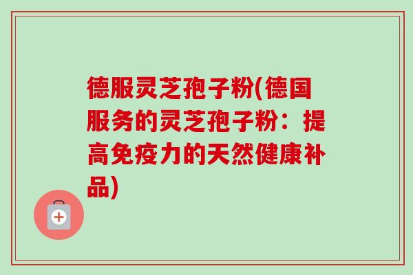 德服灵芝孢子粉(德国服务的灵芝孢子粉:提高免疫力的天然健康补品) 德服灵芝孢子粉(德国服务的灵芝孢子粉:提高免疫力的天然健康补品)