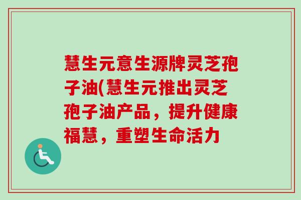 慧生元意生源牌灵芝孢子油(慧生元推出灵芝孢子油产品,提升健康福慧,重塑生命活力 慧生元意生源牌灵芝孢子油(慧生元推出灵芝孢子油产品,提升健康福慧,重塑生命活力
