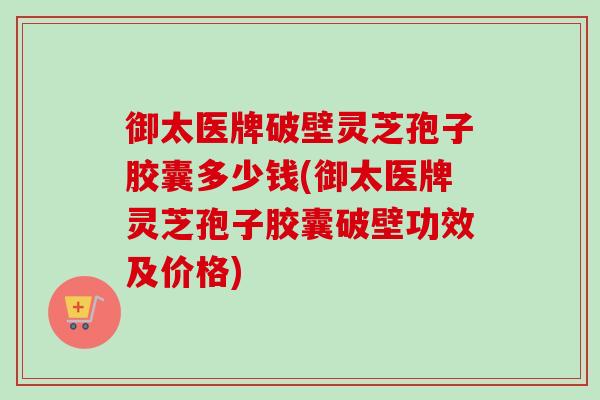 御太医牌破壁灵芝孢子胶囊多少钱(御太医牌灵芝孢子胶囊破壁功效及价格) 御太医牌破壁灵芝孢子胶囊多少钱(御太医牌灵芝孢子胶囊破壁功效及价格)