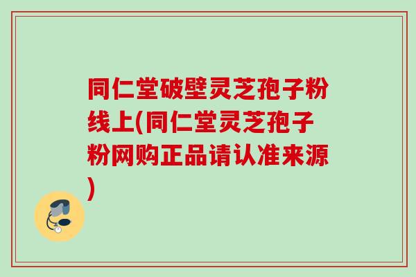 同仁堂破壁灵芝孢子粉线上(同仁堂灵芝孢子粉网购正品请认准来源) 同仁堂破壁灵芝孢子粉线上(同仁堂灵芝孢子粉网购正品请认准来源)