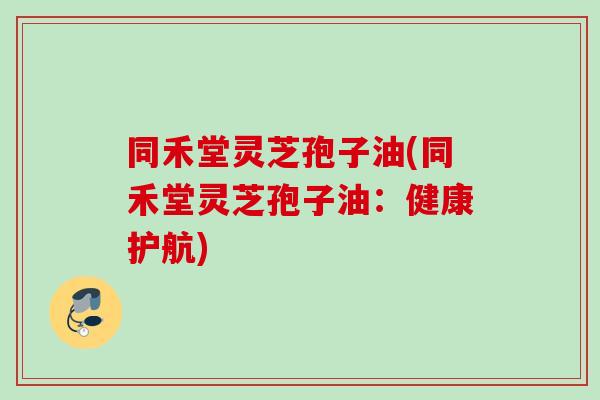 同禾堂灵芝孢子油(同禾堂灵芝孢子油:健康护航) 同禾堂灵芝孢子油(同禾堂灵芝孢子油:健康护航)